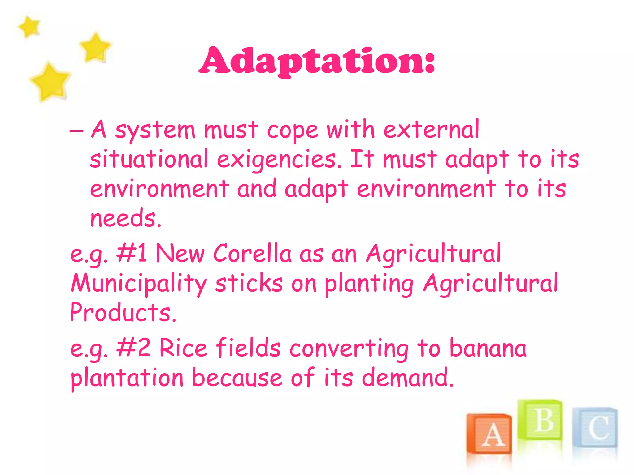Adaptation:
– A system must cope with external
situational exigencies. It must adapt to its
environment and adapt environment to its
needs.
e.g. #1 New Corella as an Agricultural
Municipality sticks on planting Agricultural
Products.
e.g. #2 Rice fields converting to banana
plantation because of its demand.
 