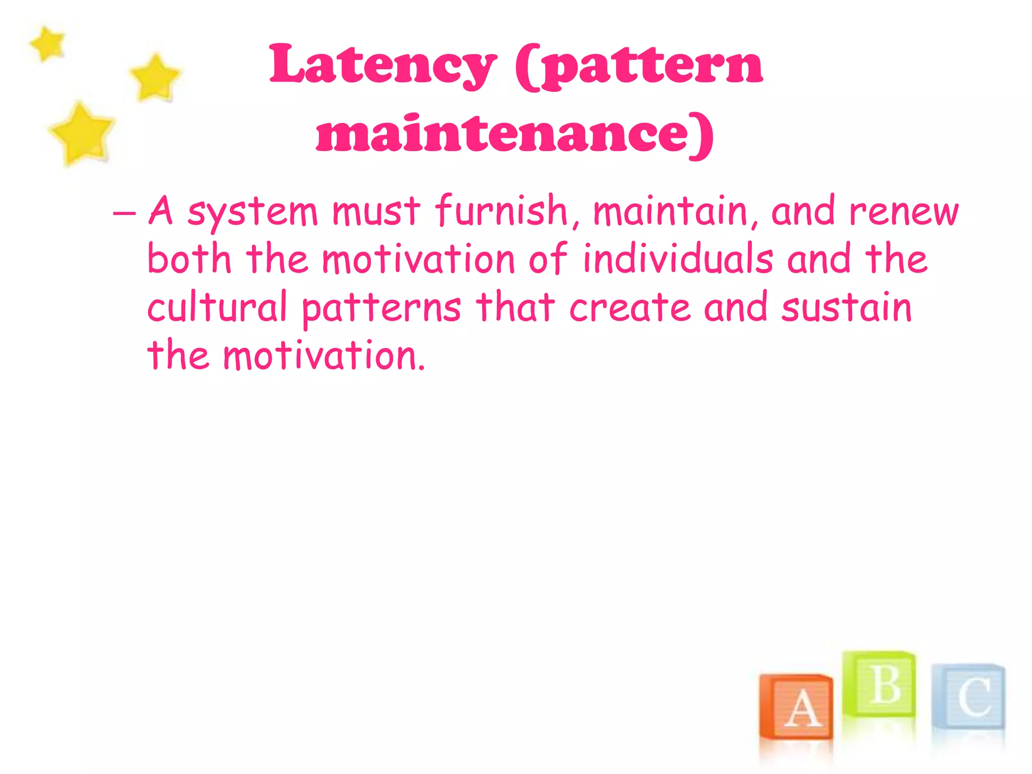 Latency (pattern
maintenance)
– A system must furnish, maintain, and renew
both the motivation of individuals and the
cultural patterns that create and sustain
the motivation.
 