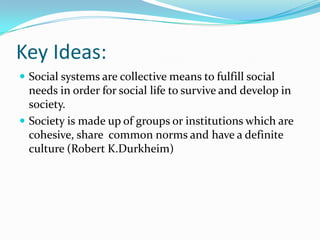 Key Ideas:
 Social systems are collective means to fulfill social

needs in order for social life to survive and develop in
society.
 Society is made up of groups or institutions which are
cohesive, share common norms and have a definite
culture (Robert K.Durkheim)

 
