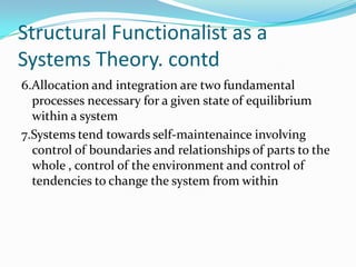 Structural Functionalist as a
Systems Theory. contd
6.Allocation and integration are two fundamental
processes necessary for a given state of equilibrium
within a system
7.Systems tend towards self-maintenaince involving
control of boundaries and relationships of parts to the
whole , control of the environment and control of
tendencies to change the system from within

 