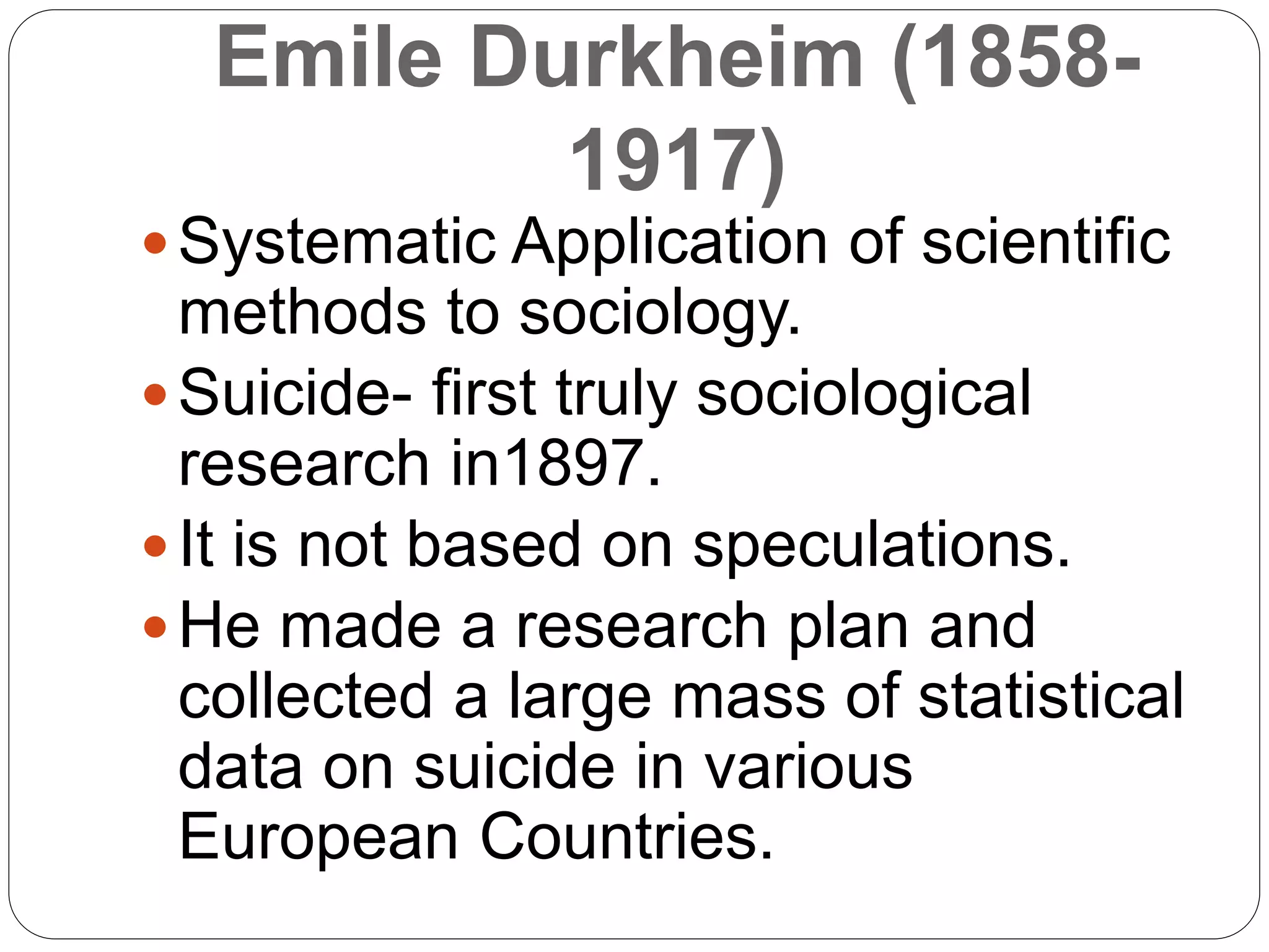 Emile Durkheim (1858-
1917)
Systematic Application of scientific
methods to sociology.
Suicide- first truly sociological
research in1897.
It is not based on speculations.
He made a research plan and
collected a large mass of statistical
data on suicide in various
European Countries.
 