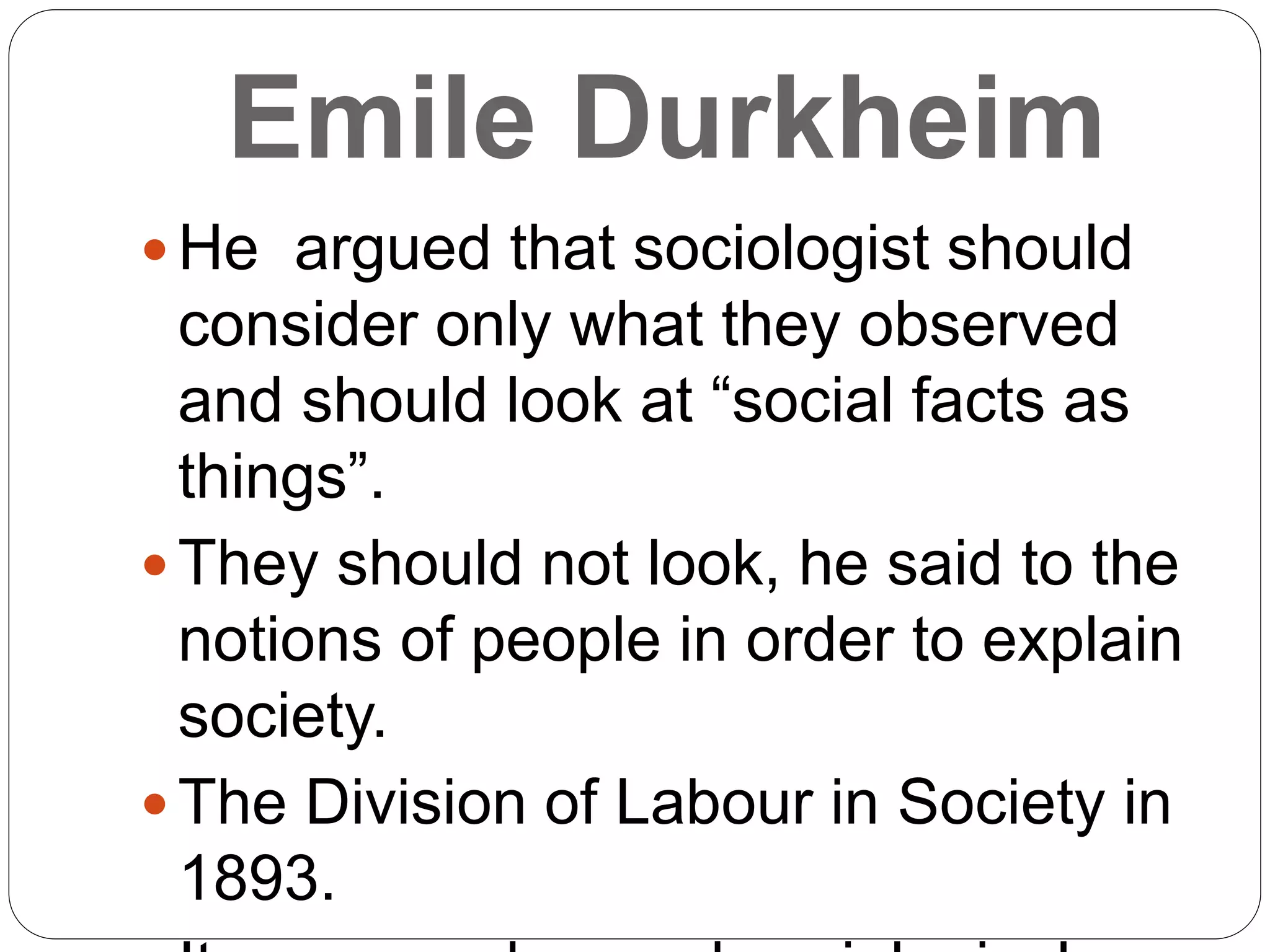 Emile Durkheim
 He argued that sociologist should
consider only what they observed
and should look at “social facts as
things”.
 They should not look, he said to the
notions of people in order to explain
society.
 The Division of Labour in Society in
1893.
 