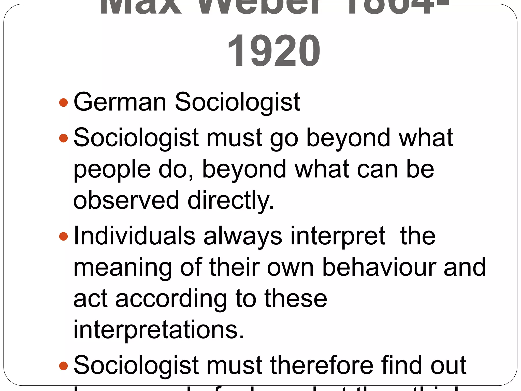 Max Weber 1864-
1920
 German Sociologist
 Sociologist must go beyond what
people do, beyond what can be
observed directly.
 Individuals always interpret the
meaning of their own behaviour and
act according to these
interpretations.
 Sociologist must therefore find out
 