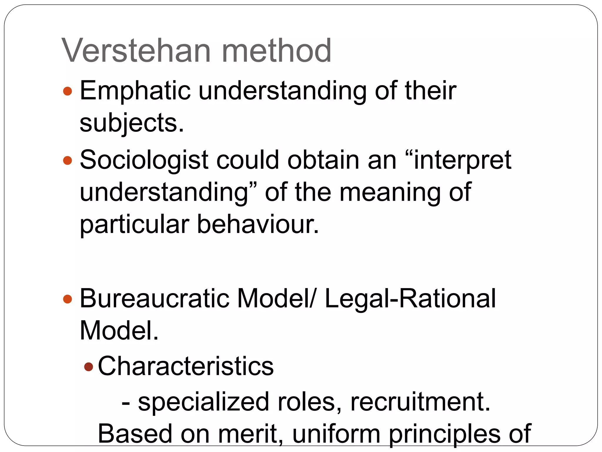 Verstehan method
 Emphatic understanding of their
subjects.
 Sociologist could obtain an “interpret
understanding” of the meaning of
particular behaviour.
 Bureaucratic Model/ Legal-Rational
Model.
Characteristics
- specialized roles, recruitment.
Based on merit, uniform principles of
 