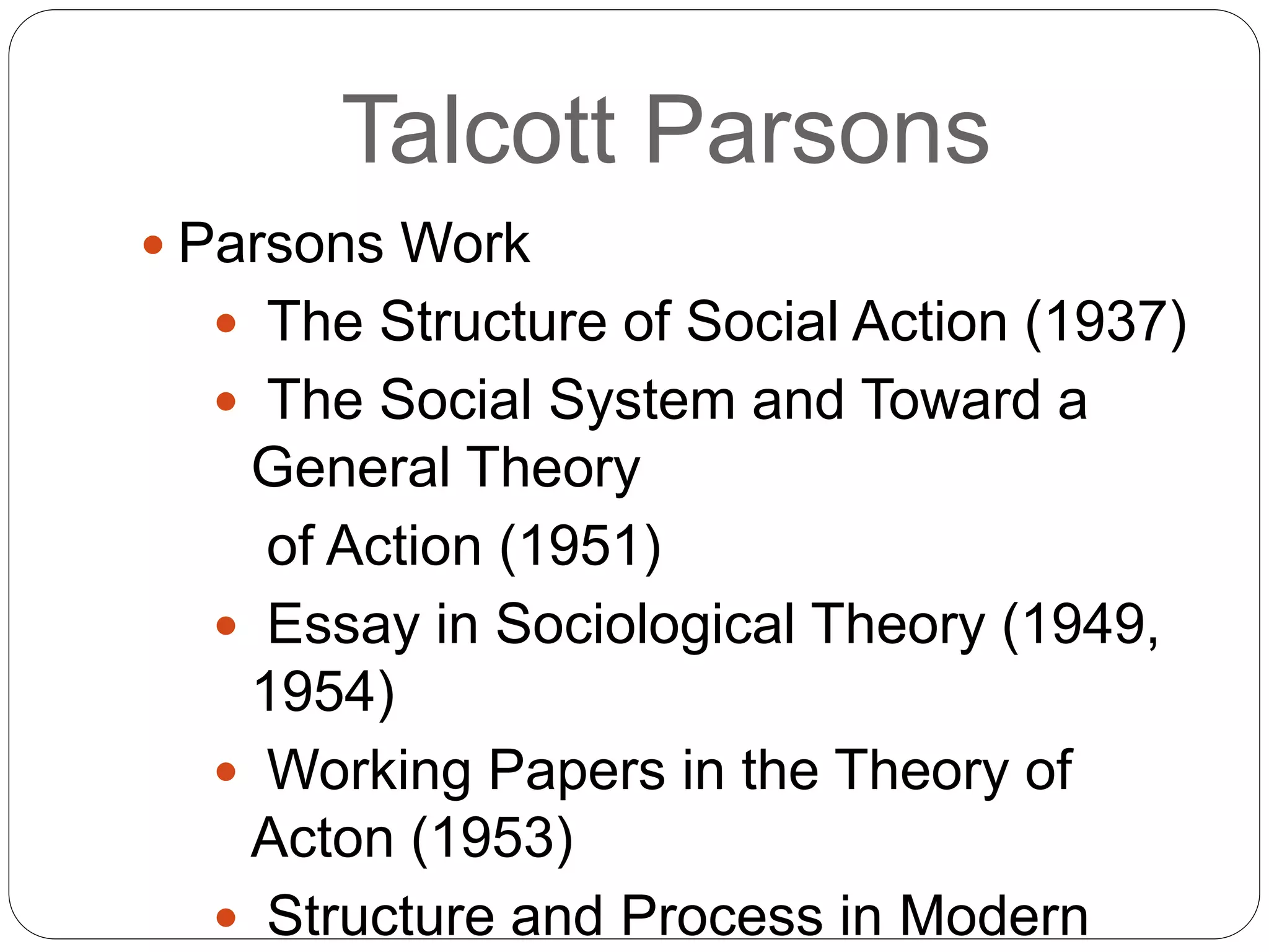 Talcott Parsons
 Parsons Work
 The Structure of Social Action (1937)
 The Social System and Toward a
General Theory
of Action (1951)
 Essay in Sociological Theory (1949,
1954)
 Working Papers in the Theory of
Acton (1953)
 Structure and Process in Modern
 