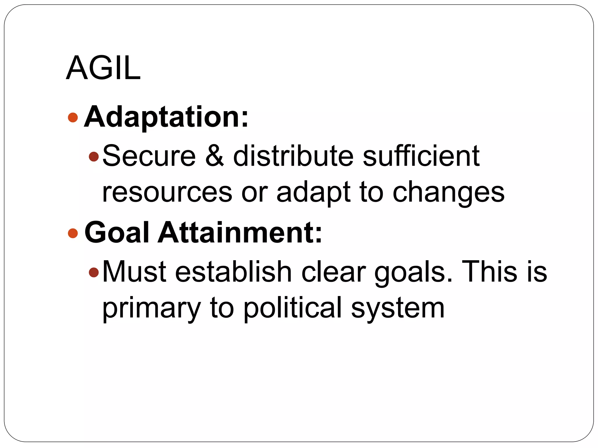 AGIL
 Adaptation:
Secure & distribute sufficient
resources or adapt to changes
 Goal Attainment:
Must establish clear goals. This is
primary to political system
 