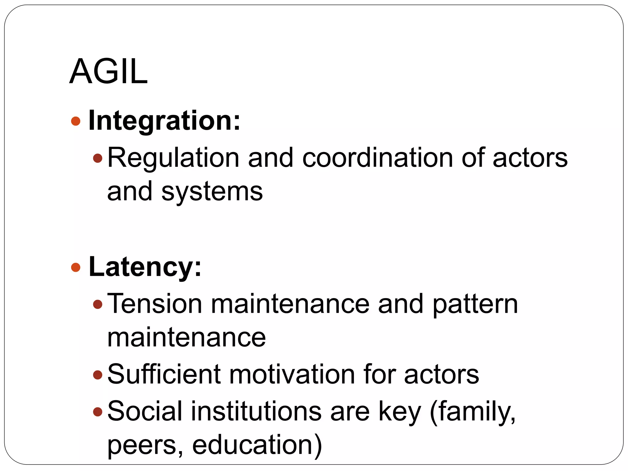 AGIL
 Integration:
Regulation and coordination of actors
and systems
 Latency:
Tension maintenance and pattern
maintenance
Sufficient motivation for actors
Social institutions are key (family,
peers, education)
 