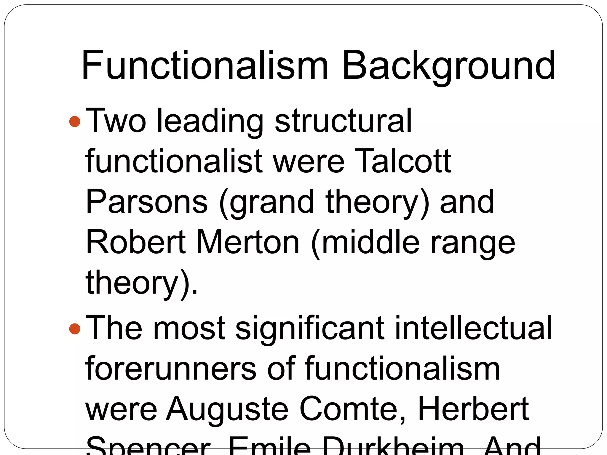 Functionalism Background
Two leading structural
functionalist were Talcott
Parsons (grand theory) and
Robert Merton (middle range
theory).
The most significant intellectual
forerunners of functionalism
were Auguste Comte, Herbert
 