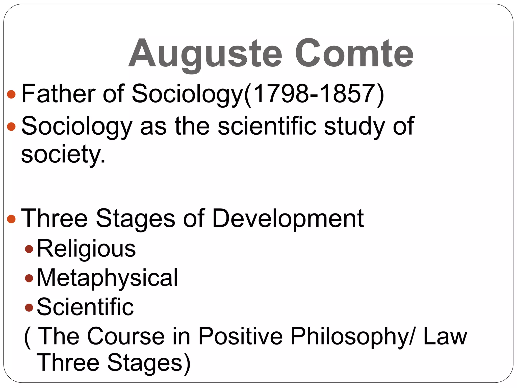 Auguste Comte
 Father of Sociology(1798-1857)
 Sociology as the scientific study of
society.
 Three Stages of Development
Religious
Metaphysical
Scientific
( The Course in Positive Philosophy/ Law
Three Stages)
 