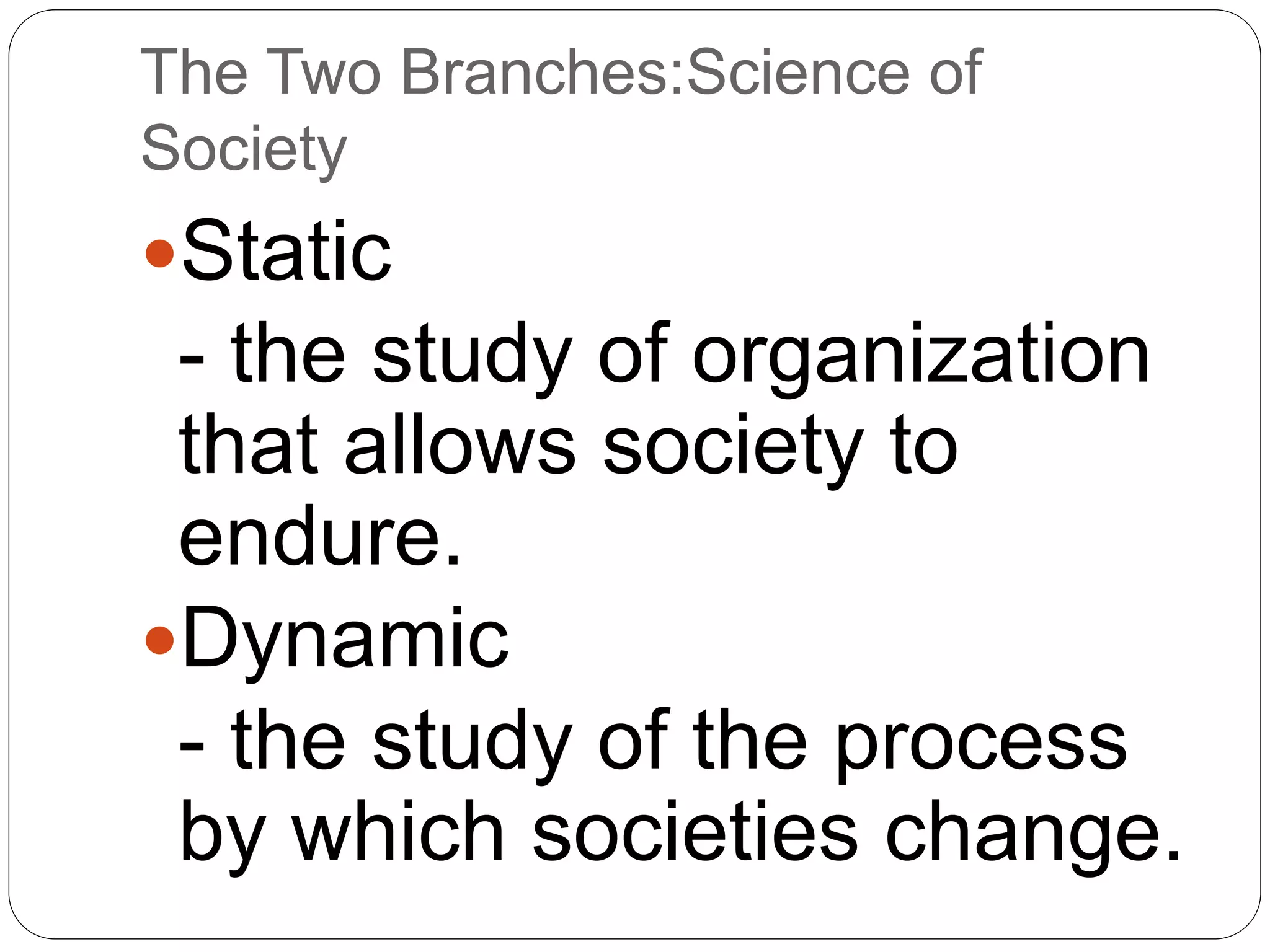 The Two Branches:Science of
Society
Static
- the study of organization
that allows society to
endure.
Dynamic
- the study of the process
by which societies change.
 