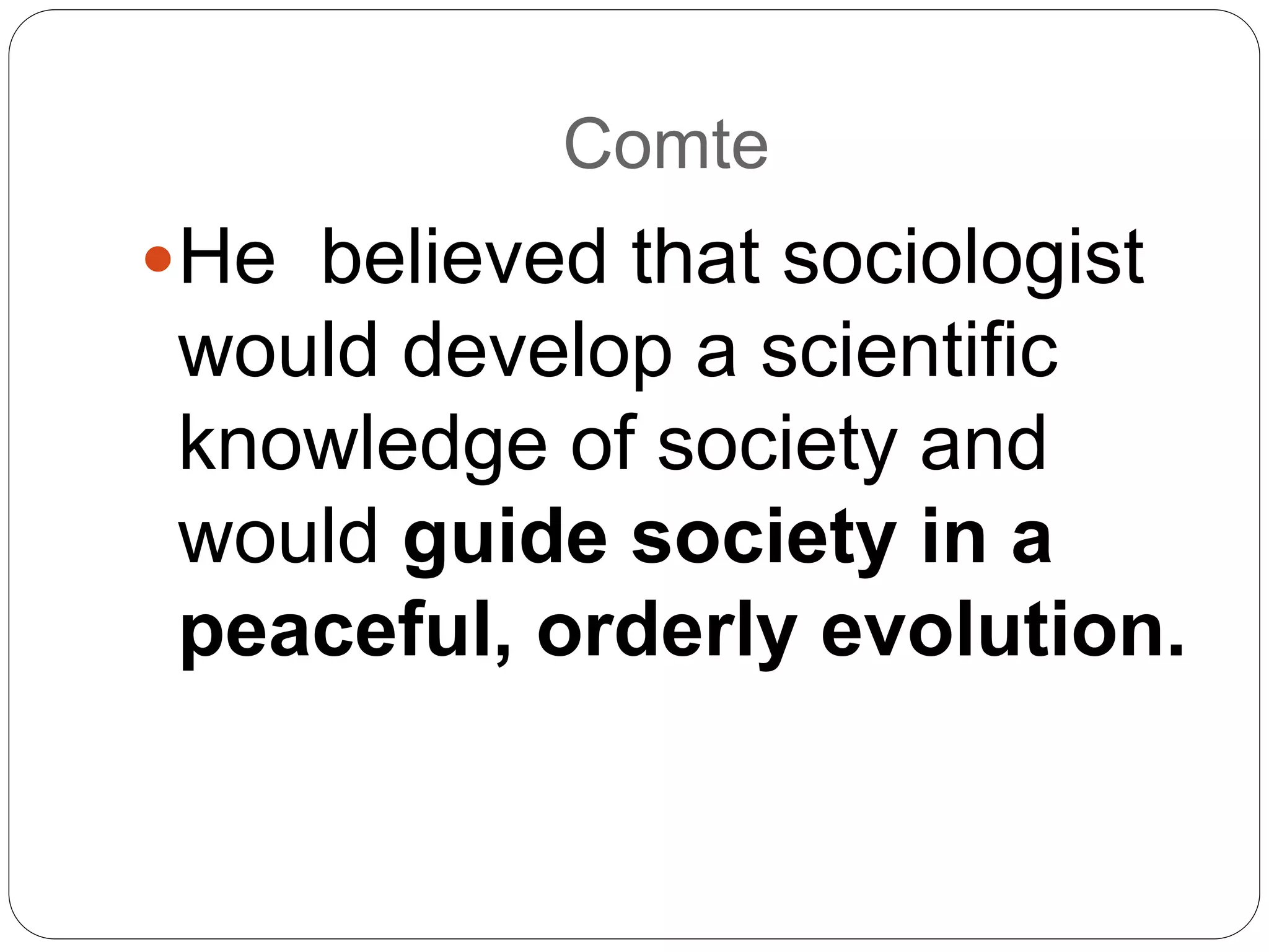 Comte
He believed that sociologist
would develop a scientific
knowledge of society and
would guide society in a
peaceful, orderly evolution.
 