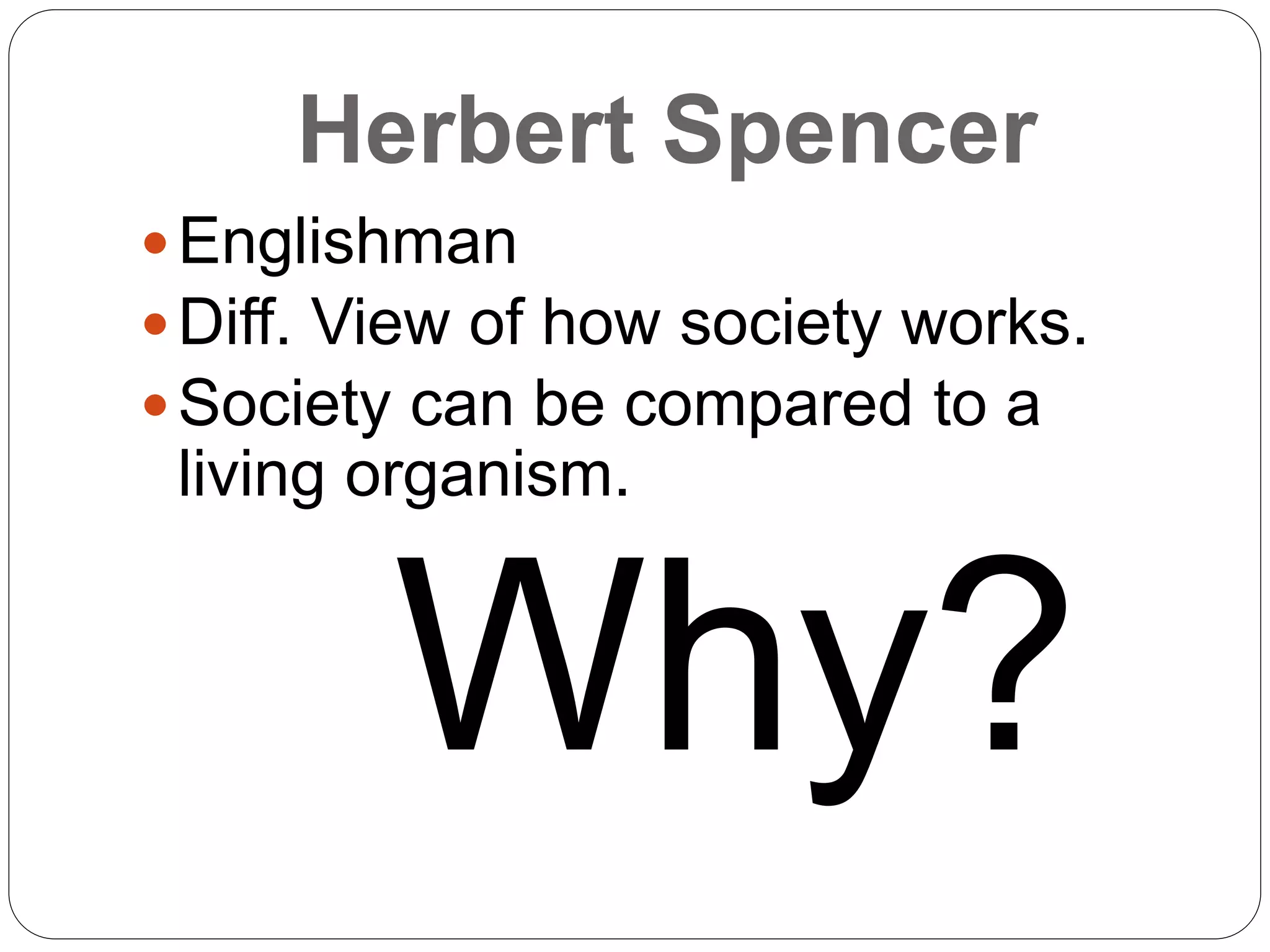 Herbert Spencer
Englishman
Diff. View of how society works.
Society can be compared to a
living organism.
Why?
 