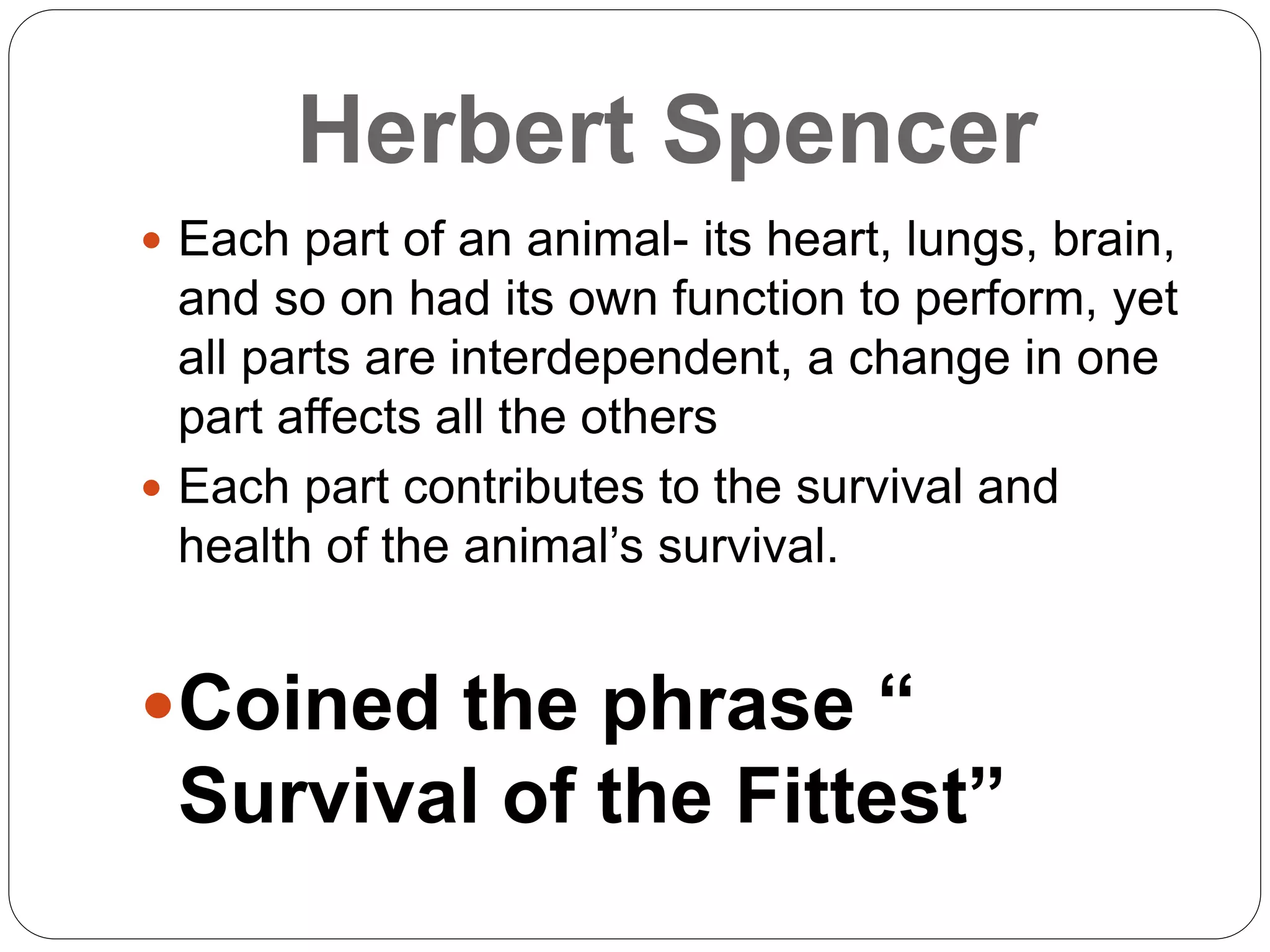 Herbert Spencer
 Each part of an animal- its heart, lungs, brain,
and so on had its own function to perform, yet
all parts are interdependent, a change in one
part affects all the others
 Each part contributes to the survival and
health of the animal’s survival.
Coined the phrase “
Survival of the Fittest”
 