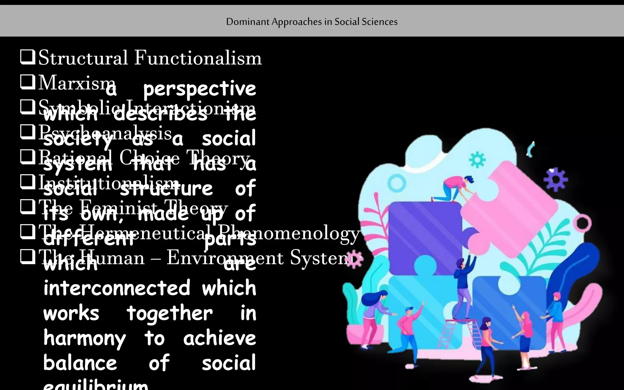 Dominant Approaches in Social Sciences
Structural Functionalism
Marxism
Symbolic Interactionism
Psychoanalysis
Rational Choice Theory
Institutionalism
The Feminist Theory
The Hermeneutical Phenomenology
The Human – Environment System
a perspective
which describes the
society as a social
system that has a
social structure of
its own, made up of
different parts
which are
interconnected which
works together in
harmony to achieve
balance of social
 