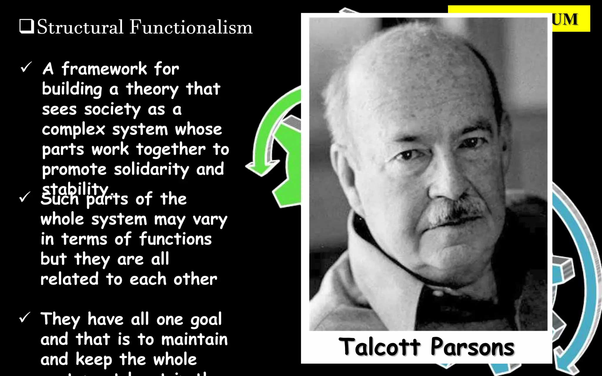 Structural Functionalism EQUILIBRIUM
 A framework for
building a theory that
sees society as a
complex system whose
parts work together to
promote solidarity and
stability.
 Such parts of the
whole system may vary
in terms of functions
but they are all
related to each other
 They have all one goal
and that is to maintain
and keep the whole
Talcott Parsons
 