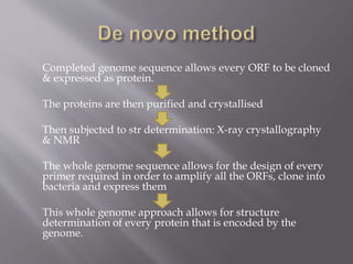 Completed genome sequence allows every ORF to be cloned
& expressed as protein.
The proteins are then purified and crystallised
Then subjected to str determination: X-ray crystallography
& NMR
The whole genome sequence allows for the design of every
primer required in order to amplify all the ORFs, clone into
bacteria and express them
This whole genome approach allows for structure
determination of every protein that is encoded by the
genome.
 