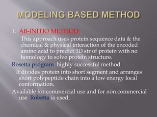 1. AB-INITIO METHOD:
This approach uses protein sequence data & the
chemical & physical interaction of the encoded
amino acid to predict 3D str of protein with no
homology to solve protein structure.
Rosetta program: highly successful method
It divides protein into short segment and arranges
short polypeptide chain into a low energy local
conformation.
Available for commercial use and for non commercial
use Robetta is used.
 