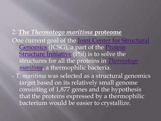 2. The Thermotogo maritima proteome
One current goal of the Joint Center for Structural
Genomics (JCSG), a part of the Protein
Structure Initiative (PSI) is to solve the
structures for all the proteins in Thermotogo
maritima, a thermophilic bacteria.
- T. maritima was selected as a structural genomics
target based on its relatively small genome
consisting of 1,877 genes and the hypothesis
that the proteins expressed by a thermophilic
bacterium would be easier to crystallize.
 
