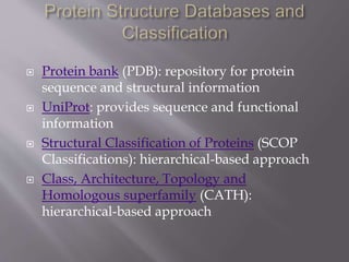  Protein bank (PDB): repository for protein
sequence and structural information
 UniProt: provides sequence and functional
information
 Structural Classification of Proteins (SCOP
Classifications): hierarchical-based approach
 Class, Architecture, Topology and
Homologous superfamily (CATH):
hierarchical-based approach
 