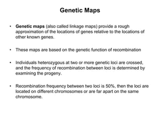 Genetic Maps
• Genetic maps (also called linkage maps) provide a rough
approximation of the locations of genes relative to the locations of
other known genes.
• These maps are based on the genetic function of recombination
• Individuals heterozygous at two or more genetic loci are crossed,
and the frequency of recombination between loci is determined by
examining the progeny.
• Recombination frequency between two loci is 50%, then the loci are
located on different chromosomes or are far apart on the same
chromosome.
 