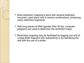  Most restriction mapping is done with several restriction
enzymes, used alone and in various combinations, producing
many restriction fragments.
 With long pieces of DNA (greater than 30 kb), computer
programs are used to determine the restriction maps.
 Restriction mapping may be facilitated by tagging one end of
a large DNA fragment with radioactivity or by identifying the
end with the use of a probe.
 