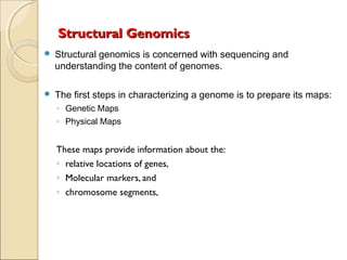 Structural GenomicsStructural Genomics
 Structural genomics is concerned with sequencing and
understanding the content of genomes.
 The first steps in characterizing a genome is to prepare its maps:
◦ Genetic Maps
◦ Physical Maps
These maps provide information about the:
◦ relative locations of genes,
◦ Molecular markers, and
◦ chromosome segments,
 