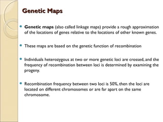 Genetic MapsGenetic Maps
 Genetic maps (also called linkage maps) provide a rough approximation
of the locations of genes relative to the locations of other known genes.
 These maps are based on the genetic function of recombination
 Individuals heterozygous at two or more genetic loci are crossed, and the
frequency of recombination between loci is determined by examining the
progeny.
 Recombination frequency between two loci is 50%, then the loci are
located on different chromosomes or are far apart on the same
chromosome.
 