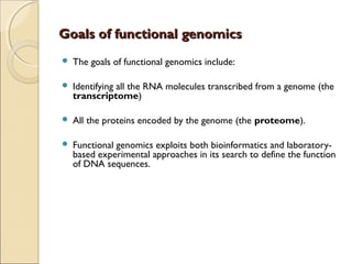 Goals of functional genomicsGoals of functional genomics
 The goals of functional genomics include:
 Identifying all the RNA molecules transcribed from a genome (the
transcriptome)
 All the proteins encoded by the genome (the proteome).
 Functional genomics exploits both bioinformatics and laboratory-
based experimental approaches in its search to define the function
of DNA sequences.
 