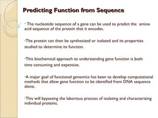 Predicting Function from SequencePredicting Function from Sequence
• The nucleotide sequence of a gene can be used to predict the amino
acid sequence of the protein that it encodes.
•The protein can then be synthesized or isolated and its properties
studied to determine its function.
•This biochemical approach to understanding gene function is both
time consuming and expensive.
•A major goal of functional genomics has been to develop computational
methods that allow gene function to be identified from DNA sequence
alone,
•This will bypassing the laborious process of isolating and characterizing
individual proteins.
 