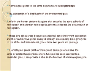 Homologous genes in the same organism are called paralogs
 By duplication of a single gene in the evolutionary past
Within the human genome is a gene that encodes the alpha subunit of
hemoglobin and another homologous gene that encodes the beta subunit of
hemoglobin.
These two genes arose because an ancestral gene underwent duplication
and the resulting two genes diverged through evolutionary time, giving rise
to the alpha- and beta-subunit genes; these two genes are paralogs.
 Homologous genes (both orthologs and paralogs) often have the
same or related functions; so, after a function has been assigned to a
particular gene, it can provide a clue to the function of a homologous gene.
 