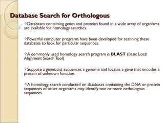 Database Search for OrthologousDatabase Search for Orthologous
Databases containing genes and proteins found in a wide array of organisms
are available for homology searches.
Powerful computer programs have been developed for scanning these
databases to look for particular sequences.
A commonly used homology search program is BLAST (Basic Local
Alignment Search Tool).
Suppose a geneticist sequences a genome and locates a gene that encodes a
protein of unknown function.
A homology search conducted on databases containing the DNA or protein
sequences of other organisms may identify one or more orthologous
sequences.
 