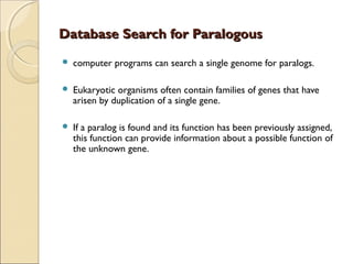 Database Search for ParalogousDatabase Search for Paralogous
 computer programs can search a single genome for paralogs.
 Eukaryotic organisms often contain families of genes that have
arisen by duplication of a single gene.
 If a paralog is found and its function has been previously assigned,
this function can provide information about a possible function of
the unknown gene.
 