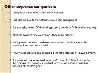 Other sequence comparisonsOther sequence comparisons
 Complex proteins often have specific domains.
 Each domain has its characteristic amino acid arrangement
 For example, certain DNA-binding proteins attach to DNA in the same way;
 All these proteins have a common DNA-binding domain
 Many protein domains have been characterized, and their molecular
functions have been determined.
 Newly identified gene can be scanned against a database of known domains.
 If it encodes one or more domains of known function, the function of
the domain can provide important information about a possible
function of the new gene.
 