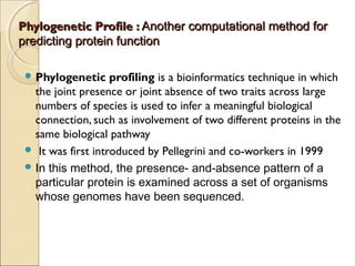 Phylogenetic Profile :Phylogenetic Profile : Another computational method forAnother computational method for
predicting protein functionpredicting protein function
 Phylogenetic profiling is a bioinformatics technique in which
the joint presence or joint absence of two traits across large
numbers of species is used to infer a meaningful biological
connection, such as involvement of two different proteins in the
same biological pathway
  It was first introduced by Pellegrini and co-workers in 1999
 In this method, the presence- and-absence pattern of a
particular protein is examined across a set of organisms
whose genomes have been sequenced.
 