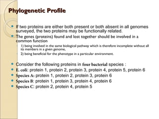 Phylogenetic ProfilePhylogenetic Profile
 If two proteins are either both present or both absent in all genomes
surveyed, the two proteins may be functionally related.
 The genes (proteins) found and lost together should be involved in a
common function 
◦ 1) being involved in the same biological pathway which is therefore incomplete without all
its members in a given genome,
◦ 2) being beneficial for the phenotype in a particular environment.
 Consider the following proteins in four bacterial species :
 E. coli: protein 1, protein 2, protein 3, protein 4, protein 5, protein 6
 Species A: protein 1, protein 2, protein 3, protein 6
 Species B: protein 1, protein 3, protein 4, protein 6
 Species C: protein 2, protein 4, protein 5
 