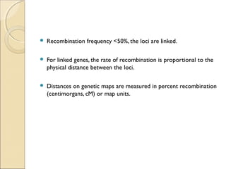  Recombination frequency <50%, the loci are linked.
 For linked genes, the rate of recombination is proportional to the
physical distance between the loci.
 Distances on genetic maps are measured in percent recombination
(centimorgans, cM) or map units.
 