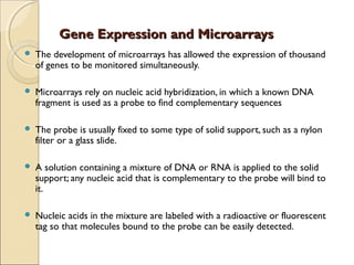Gene Expression and MicroarraysGene Expression and Microarrays
 The development of microarrays has allowed the expression of thousand
of genes to be monitored simultaneously.
 Microarrays rely on nucleic acid hybridization, in which a known DNA
fragment is used as a probe to find complementary sequences
 The probe is usually fixed to some type of solid support, such as a nylon
filter or a glass slide.
 A solution containing a mixture of DNA or RNA is applied to the solid
support; any nucleic acid that is complementary to the probe will bind to
it.
 Nucleic acids in the mixture are labeled with a radioactive or fluorescent
tag so that molecules bound to the probe can be easily detected.
 