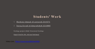 1.
Students' Work
Hashem Ahmad Al-zawareh 2213271
2. Tareq Zeyad Al-kharabsheh 2214005
Geology project titled: Structural Geology
Supervised by Dr. Akram Suleiman
https://youtu.be/yQKinboHF8A
Video Link :
 
