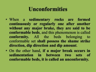 Unconformities
• When a sedimentary rocks are formed
continuously or regularly one after another
without any major brake, they are said to be
conformable beds, and this phenomenon is called
conformity. All the beds belonging to
conformable set shall possess the shame strike
direction, dip direction and dip amount.
• On the other hand, if a major break occurs in
sedimentation in between two sets of
conformable beds, it is called an unconformity.
 