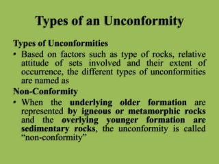 Types of an Unconformity
Types of Unconformities
• Based on factors such as type of rocks, relative
attitude of sets involved and their extent of
occurrence, the different types of unconformities
are named as
Non-Conformity
• When the underlying older formation are
represented by igneous or metamorphic rocks
and the overlying younger formation are
sedimentary rocks, the unconformity is called
“non-conformity”
 