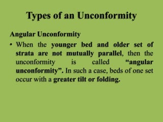 Types of an Unconformity
Angular Unconformity
• When the younger bed and older set of
strata are not mutually parallel, then the
unconformity is called “angular
unconformity”. In such a case, beds of one set
occur with a greater tilt or folding.
 