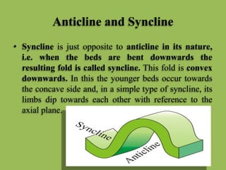 Anticline and Syncline
• Syncline is just opposite to anticline in its nature,
i.e. when the beds are bent downwards the
resulting fold is called syncline. This fold is convex
downwards. In this the younger beds occur towards
the concave side and, in a simple type of syncline, its
limbs dip towards each other with reference to the
axial plane.
 