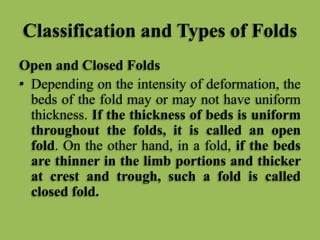 Classification and Types of Folds
Open and Closed Folds
• Depending on the intensity of deformation, the
beds of the fold may or may not have uniform
thickness. If the thickness of beds is uniform
throughout the folds, it is called an open
fold. On the other hand, in a fold, if the beds
are thinner in the limb portions and thicker
at crest and trough, such a fold is called
closed fold.
 