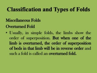 Classification and Types of Folds
Miscellaneous Folds
Overturned Fold
• Usually, in simple folds, the limbs show the
order of superposition. But when one of the
limb is overturned, the order of superposition
of beds in that limb will be in reverse order and
such a fold is called an overturned fold.
 
