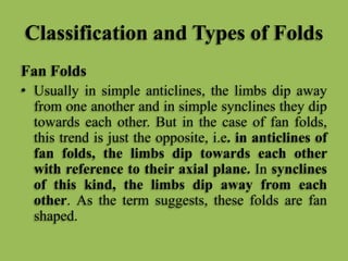 Classification and Types of Folds
Fan Folds
• Usually in simple anticlines, the limbs dip away
from one another and in simple synclines they dip
towards each other. But in the case of fan folds,
this trend is just the opposite, i.e. in anticlines of
fan folds, the limbs dip towards each other
with reference to their axial plane. In synclines
of this kind, the limbs dip away from each
other. As the term suggests, these folds are fan
shaped.
 