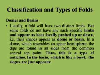 Classification and Types of Folds
Domes and Basins
• Usually, a fold will have two distinct limbs. But
some folds do not have any such specific limbs
and appear as beds locally pushed up or down,
i.e. their shapes appear as dome or basin. In a
dome, which resembles an upper hemisphere, the
dips are found in all sides from the common
central top point. Thus, this is a type of
anticline. In the basin, which is like a bowl, the
slopes are just opposite
 