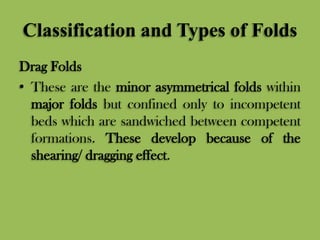 Classification and Types of Folds
Drag Folds
• These are the minor asymmetrical folds within
major folds but confined only to incompetent
beds which are sandwiched between competent
formations. These develop because of the
shearing/ dragging effect.
 