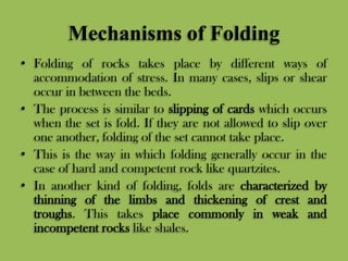 Mechanisms of Folding
• Folding of rocks takes place by different ways of
accommodation of stress. In many cases, slips or shear
occur in between the beds.
• The process is similar to slipping of cards which occurs
when the set is fold. If they are not allowed to slip over
one another, folding of the set cannot take place.
• This is the way in which folding generally occur in the
case of hard and competent rock like quartzites.
• In another kind of folding, folds are characterized by
thinning of the limbs and thickening of crest and
troughs. This takes place commonly in weak and
incompetent rocks like shales.
 
