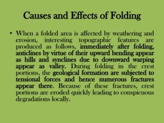 Causes and Effects of Folding
• When a folded area is affected by weathering and
erosion, interesting topographic features are
produced as follows, immediately after folding,
anticlines by virtue of their upward bending appear
as hills and synclines due to downward warping
appear as valley. During folding in the crest
portions, the geological formation are subjected to
tensional forces and hence numerous fractures
appear there. Because of these fractures, crest
portions are eroded quickly leading to conspicuous
degradations locally.
 