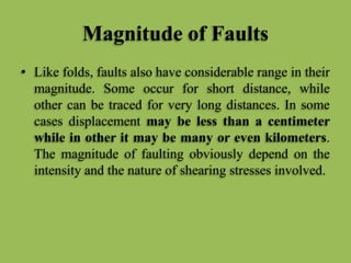 Magnitude of Faults
• Like folds, faults also have considerable range in their
magnitude. Some occur for short distance, while
other can be traced for very long distances. In some
cases displacement may be less than a centimeter
while in other it may be many or even kilometers.
The magnitude of faulting obviously depend on the
intensity and the nature of shearing stresses involved.
 